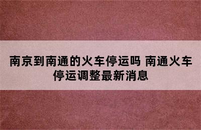 南京到南通的火车停运吗 南通火车停运调整最新消息